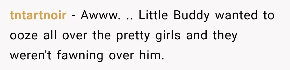 tntartnoir − Awww. .. Little Buddy wanted to ooze all over the pretty girls and they weren't fawning over him.