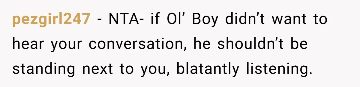 pezgirl247 − NTA- if Ol’ Boy didn’t want to hear your conversation, he shouldn’t be standing next to you, blatantly listening.