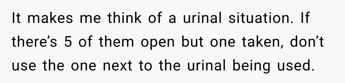 It makes me think of a urinal situation. If there’s 5 of them open but one taken, don’t use the one next to the urinal being used.