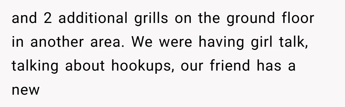 and 2 additional grills on the ground floor in another area. We were having girl talk, talking about hookups, our friend has a new