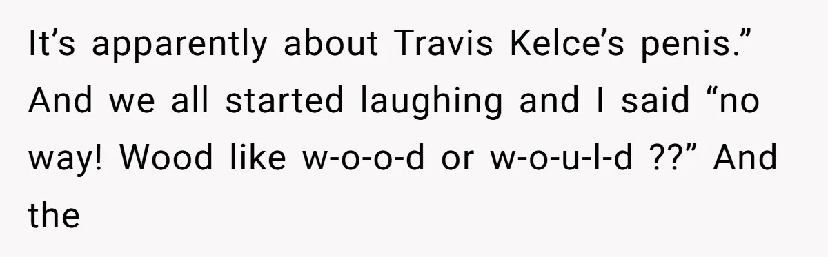 It’s apparently about Travis Kelce’s penis.” And we all started laughing and I said “no way! Wood like w-o-o-d or w-o-u-l-d ??” And the