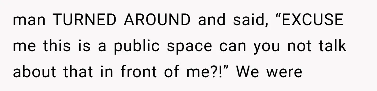 man TURNED AROUND and said, “EXCUSE me this is a public space can you not talk about that in front of me?!” We were
