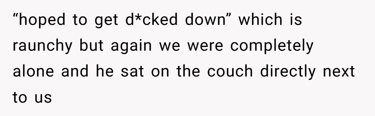 “hoped to get d*cked down” which is raunchy but again we were completely alone and he sat on the couch directly next to us