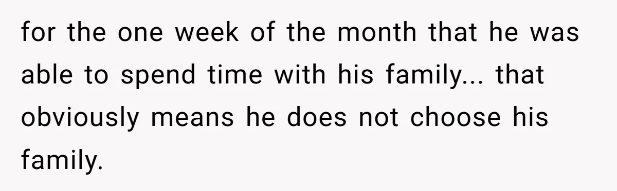 for the one week of the month that he was able to spend time with his family... that obviously means he does not choose his family.