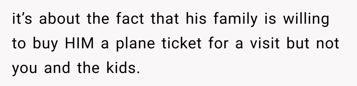 it’s about the fact that his family is willing to buy HIM a plane ticket for a visit but not you and the kids.