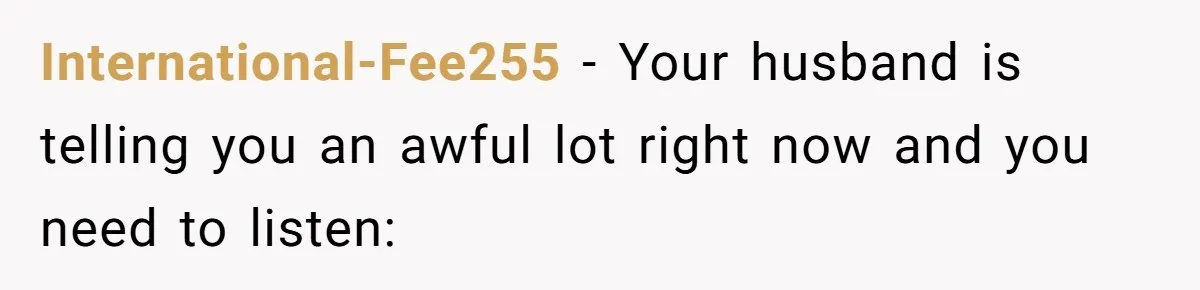 International-Fee255 − Your husband is telling you an awful lot right now and you need to listen: