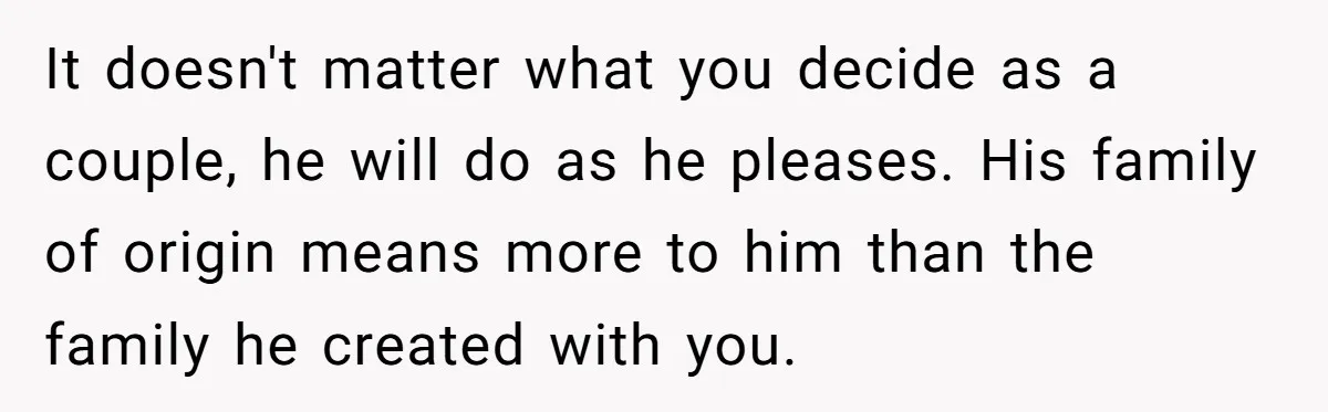 It doesn't matter what you decide as a couple, he will do as he pleases. His family of origin means more to him than the family he created with you.