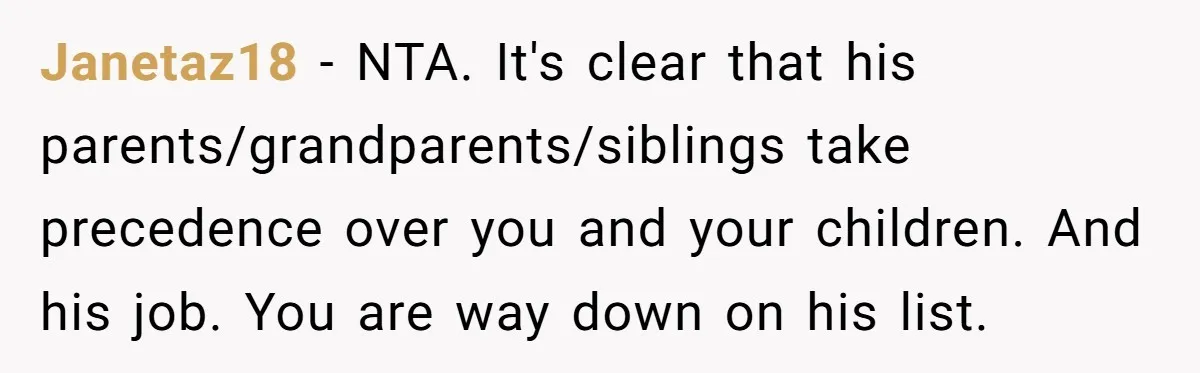 Janetaz18 − NTA. It's clear that his parents/grandparents/siblings take precedence over you and your children. And his job. You are way down on his list.