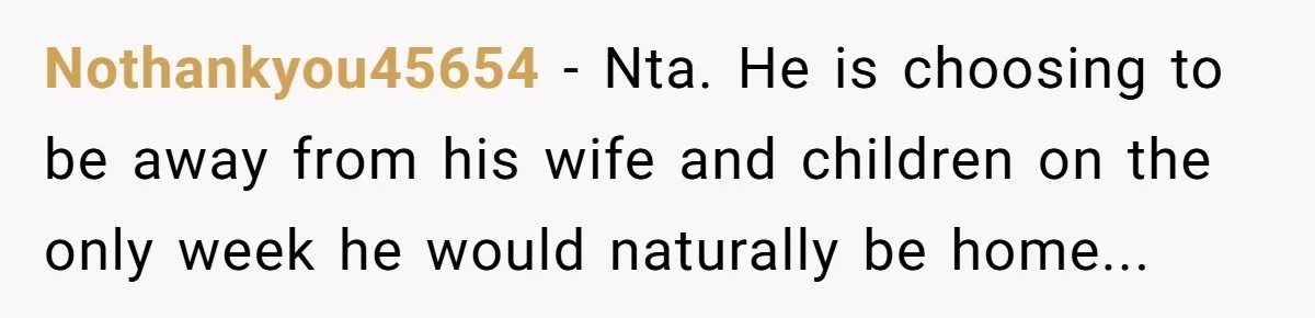 Nothankyou45654 − Nta. He is choosing to be away from his wife and children on the only week he would naturally be home...