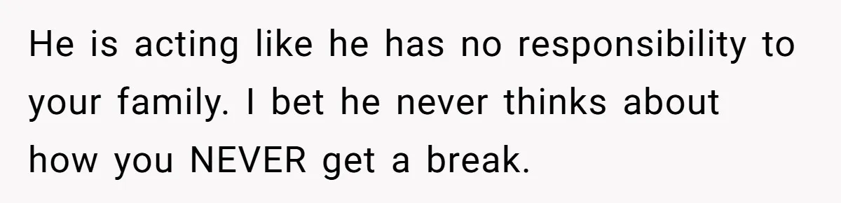 He is acting like he has no responsibility to your family. I bet he never thinks about how you NEVER get a break.