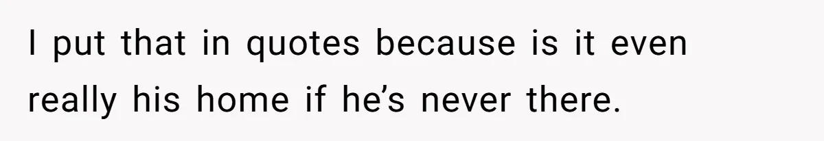 I put that in quotes because is it even really his home if he’s never there.