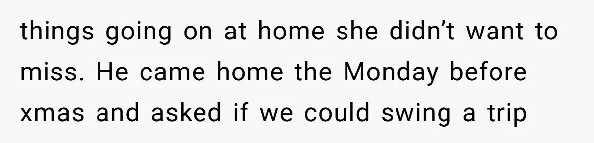 things going on at home she didn’t want to miss. He came home the Monday before xmas and asked if we could swing a trip