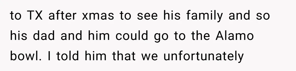 to TX after xmas to see his family and so his dad and him could go to the Alamo bowl. I told him that we unfortunately