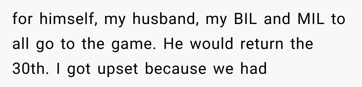 for himself, my husband, my BIL and MIL to all go to the game. He would return the 30th. I got upset because we had