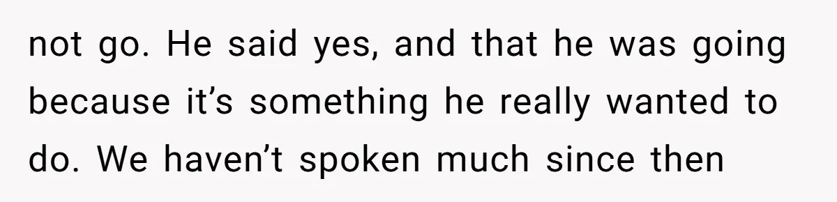 not go. He said yes, and that he was going because it’s something he really wanted to do. We haven’t spoken much since then