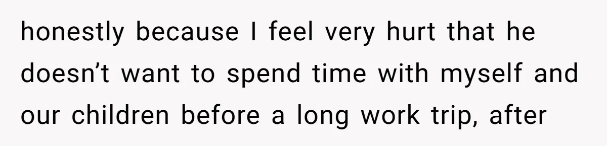 honestly because I feel very hurt that he doesn’t want to spend time with myself and our children before a long work trip, after