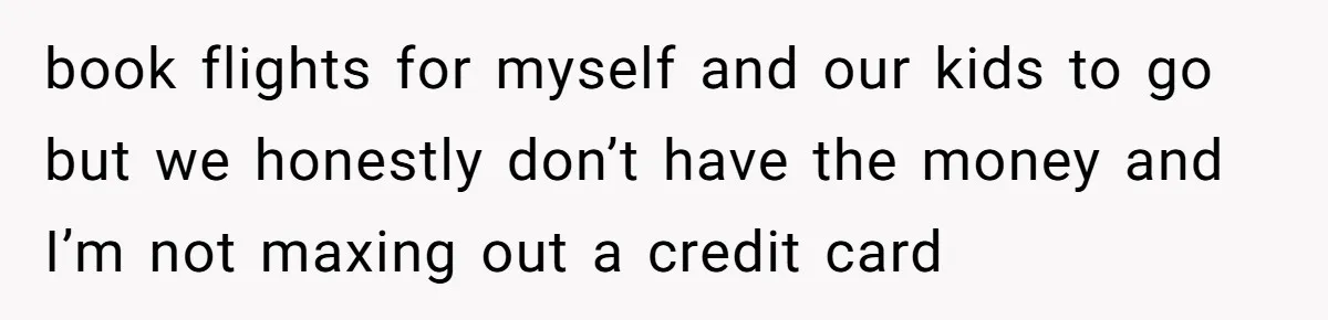 book flights for myself and our kids to go but we honestly don’t have the money and I’m not maxing out a credit card