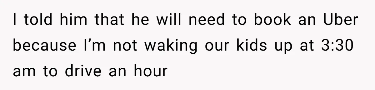 I told him that he will need to book an Uber because I’m not waking our kids up at 3:30 am to drive an hour