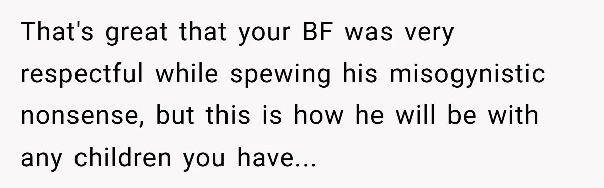 That's great that your BF was very respectful while spewing his misogynistic nonsense, but this is how he will be with any children you have...