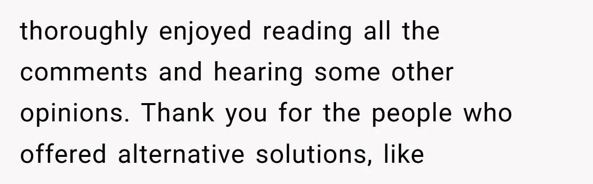 thoroughly enjoyed reading all the comments and hearing some other opinions. Thank you for the people who offered alternative solutions, like
