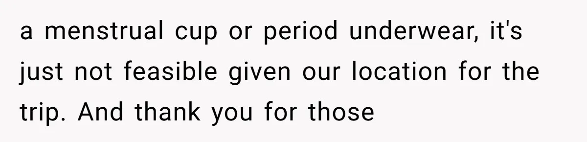 a menstrual cup or period underwear, it's just not feasible given our location for the trip. And thank you for those