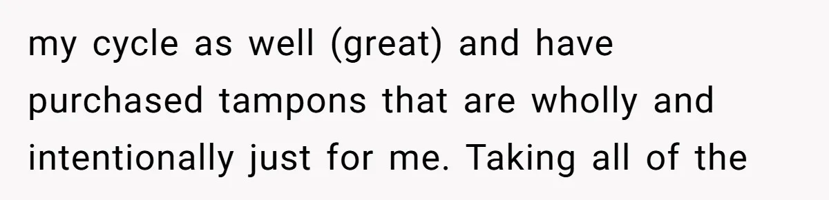 my cycle as well (great) and have purchased tampons that are wholly and intentionally just for me. Taking all of the