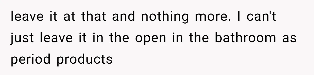 leave it at that and nothing more. I can't just leave it in the open in the bathroom as period products