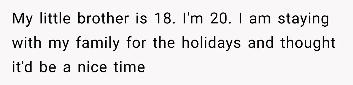 My little brother is 18. I'm 20. I am staying with my family for the holidays and thought it'd be a nice time