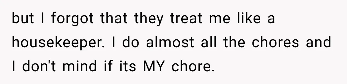 but I forgot that they treat me like a housekeeper. I do almost all the chores and I don't mind if its MY chore.