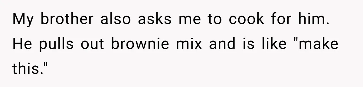 My brother also asks me to cook for him. He pulls out brownie mix and is like "make this."