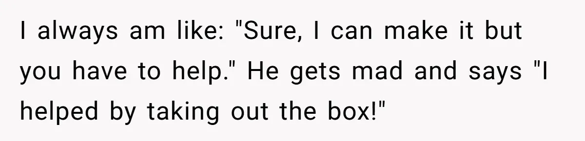 I always am like: "Sure, I can make it but you have to help." He gets mad and says "I helped by taking out the box!"