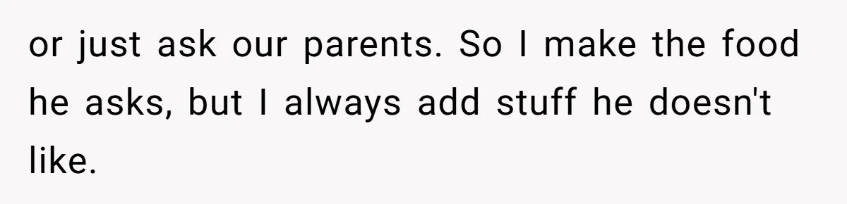 or just ask our parents. So I make the food he asks, but I always add stuff he doesn't like.
