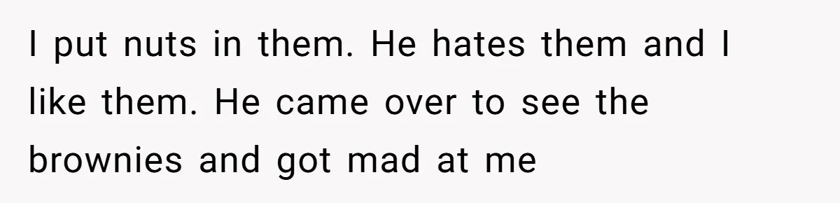 I put nuts in them. He hates them and I like them. He came over to see the brownies and got mad at me