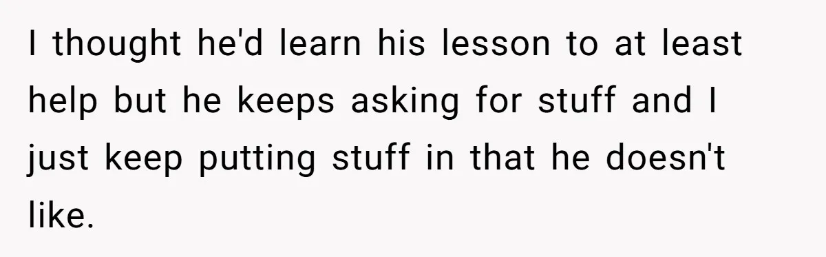 I thought he'd learn his lesson to at least help but he keeps asking for stuff and I just keep putting stuff in that he doesn't like.