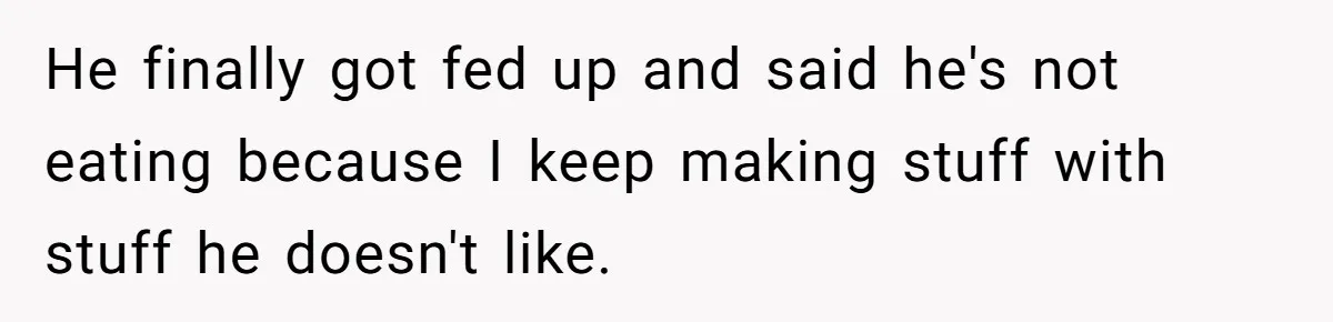 He finally got fed up and said he's not eating because I keep making stuff with stuff he doesn't like.