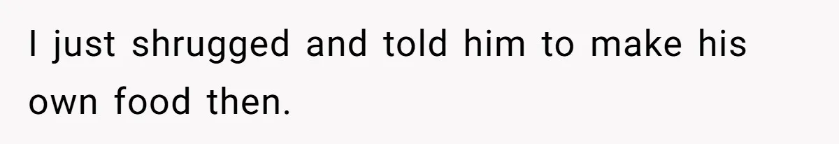 I just shrugged and told him to make his own food then.