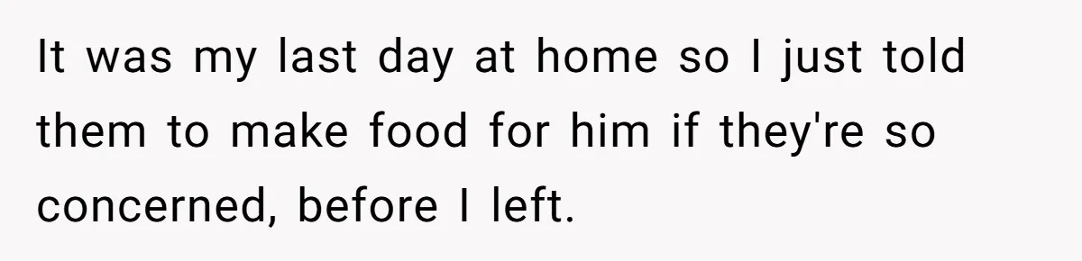 It was my last day at home so I just told them to make food for him if they're so concerned, before I left.