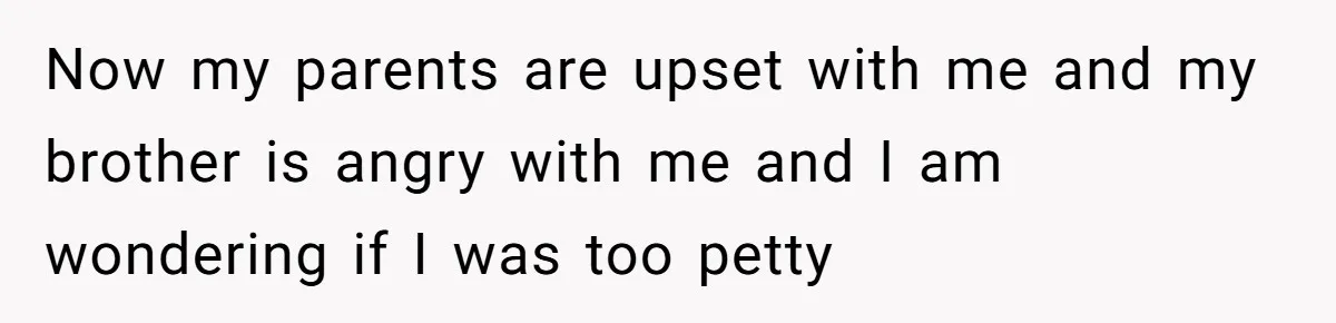 Now my parents are upset with me and my brother is angry with me and I am wondering if I was too petty