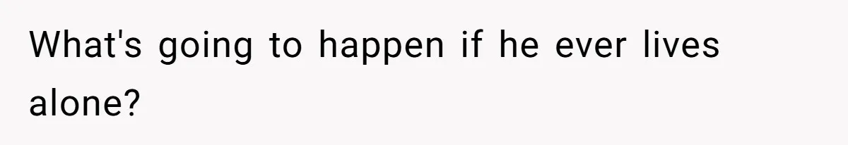 What's going to happen if he ever lives alone?