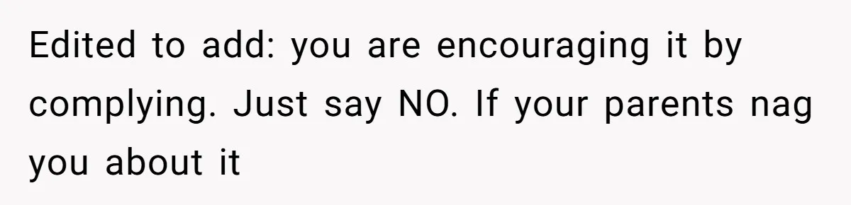 Edited to add: you are encouraging it by complying. Just say NO. If your parents nag you about it
