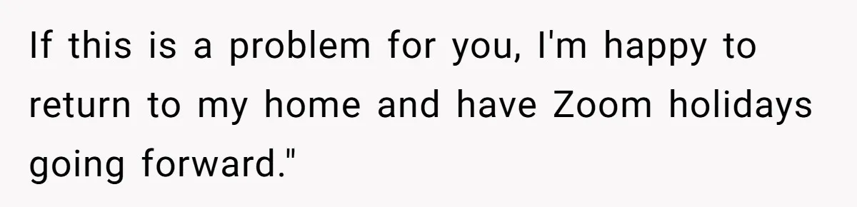 If this is a problem for you, I'm happy to return to my home and have Zoom holidays going forward."