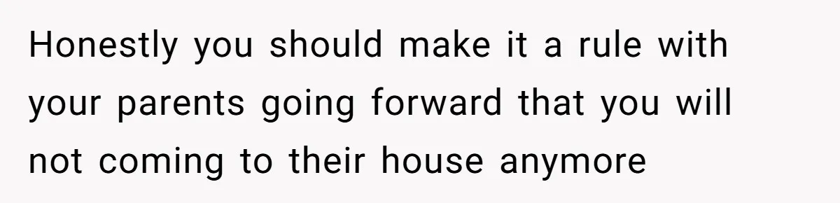 Honestly you should make it a rule with your parents going forward that you will not coming to their house anymore