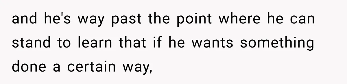 and he's way past the point where he can stand to learn that if he wants something done a certain way,