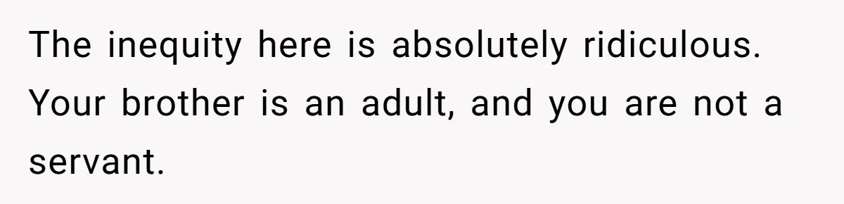 The inequity here is absolutely ridiculous. Your brother is an adult, and you are not a servant.