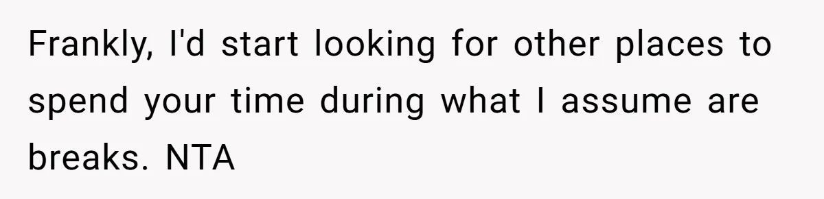 Frankly, I'd start looking for other places to spend your time during what I assume are breaks. NTA