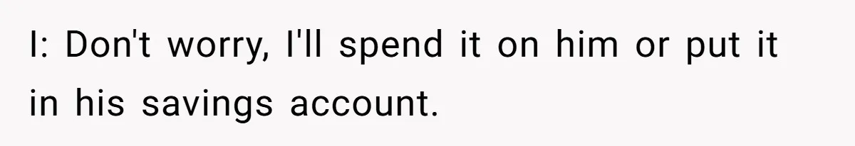 I: Don't worry, I'll spend it on him or put it in his savings account.