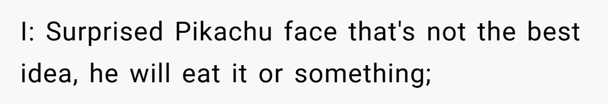 I: Surprised Pikachu face that's not the best idea, he will eat it or something;
