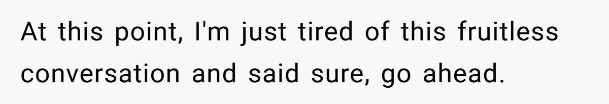 At this point, I'm just tired of this fruitless conversation and said sure, go ahead.