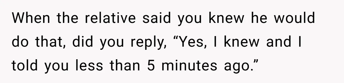 When the relative said you knew he would do that, did you reply, “Yes, I knew and I told you less than 5 minutes ago.”