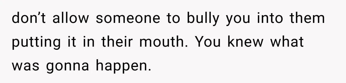 don’t allow someone to bully you into them putting it in their mouth. You knew what was gonna happen.